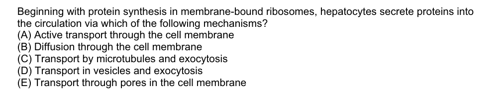 Beginning with protein synthesis in membrane-bound ribosomes, hepatocytes secrete proteins into
the circulation via which of the following mechanisms?
(A) Active transport through the cell membrane
(B) Diffusion through the cell membrane
(C) Transport by microtubules and exocytosis
(D) Transport in vesicles and exocytosis
(E) Transport through pores in the cell membrane