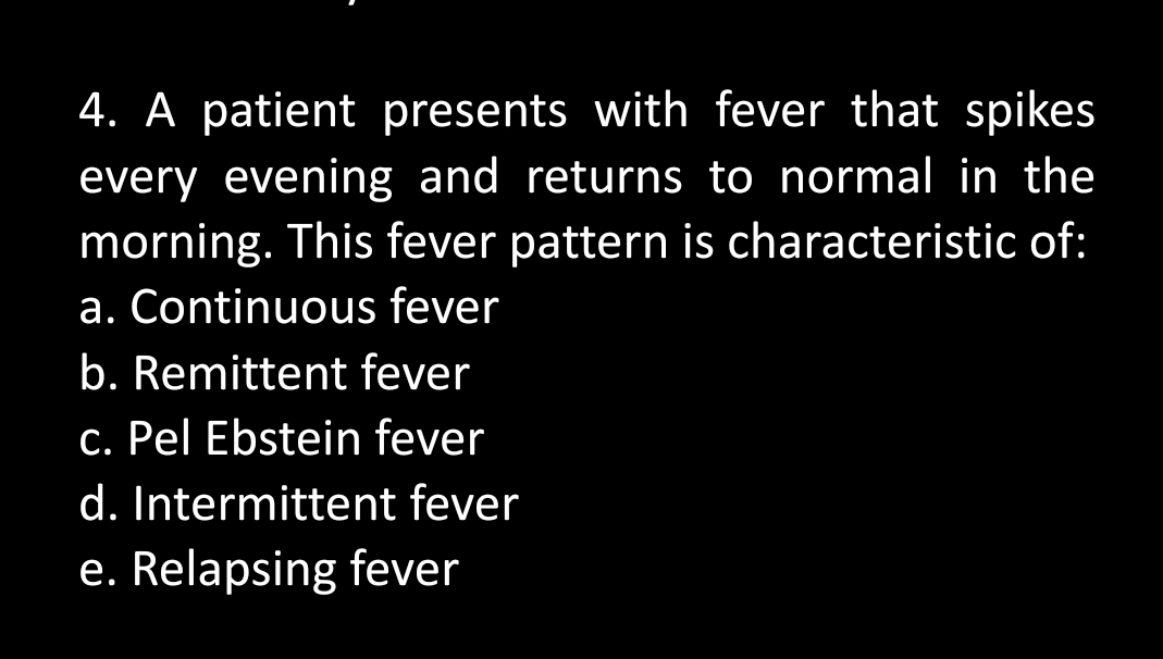 4. A patient presents with fever that spikes
every evening and returns to normal in the
morning. This fever pattern is characteristic of:
a. Continuous fever
b. Remittent fever
c. Pel Ebstein fever
d. Intermittent fever
e. Relapsing fever