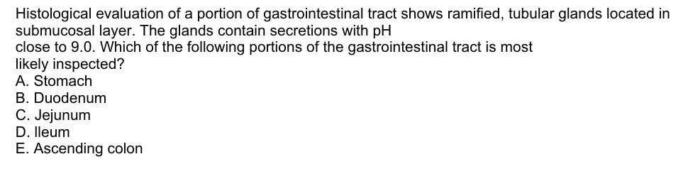 Histological evaluation of a portion of gastrointestinal tract shows ramified, tubular glands located in
submucosal layer. The glands contain secretions with pH
close to 9.0. Which of the following portions of the gastrointestinal tract is most
likely inspected?
A. Stomach
B. Duodenum
C. Jejunum
D. lleum
E. Ascending colon