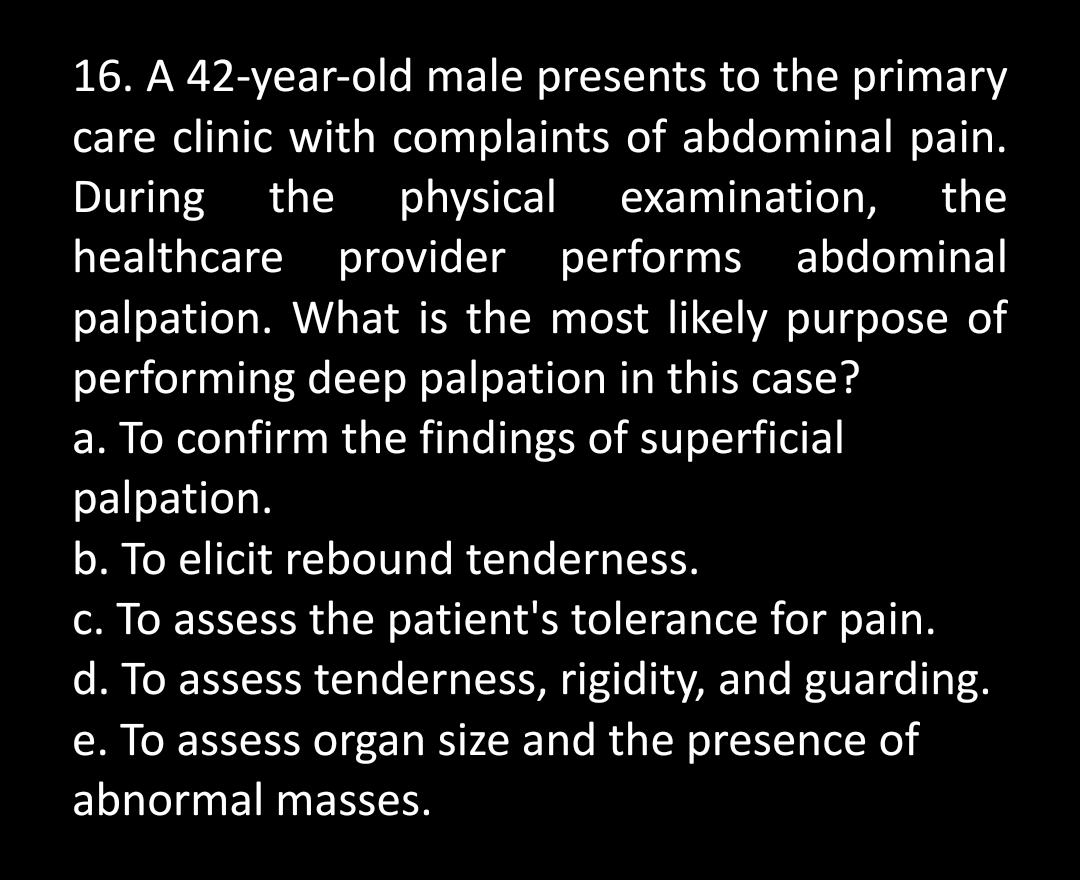 16. A 42-year-old male presents to the primary
care clinic with complaints of abdominal pain.
During the physical examination, the
healthcare provider performs abdominal
palpation. What is the most likely purpose of
performing deep palpation in this case?
a. To confirm the findings of superficial
palpation.
b. To elicit rebound tenderness.
c. To assess the patient's tolerance for pain.
d. To assess tenderness, rigidity, and guarding.
e. To assess organ size and the presence of
abnormal masses.