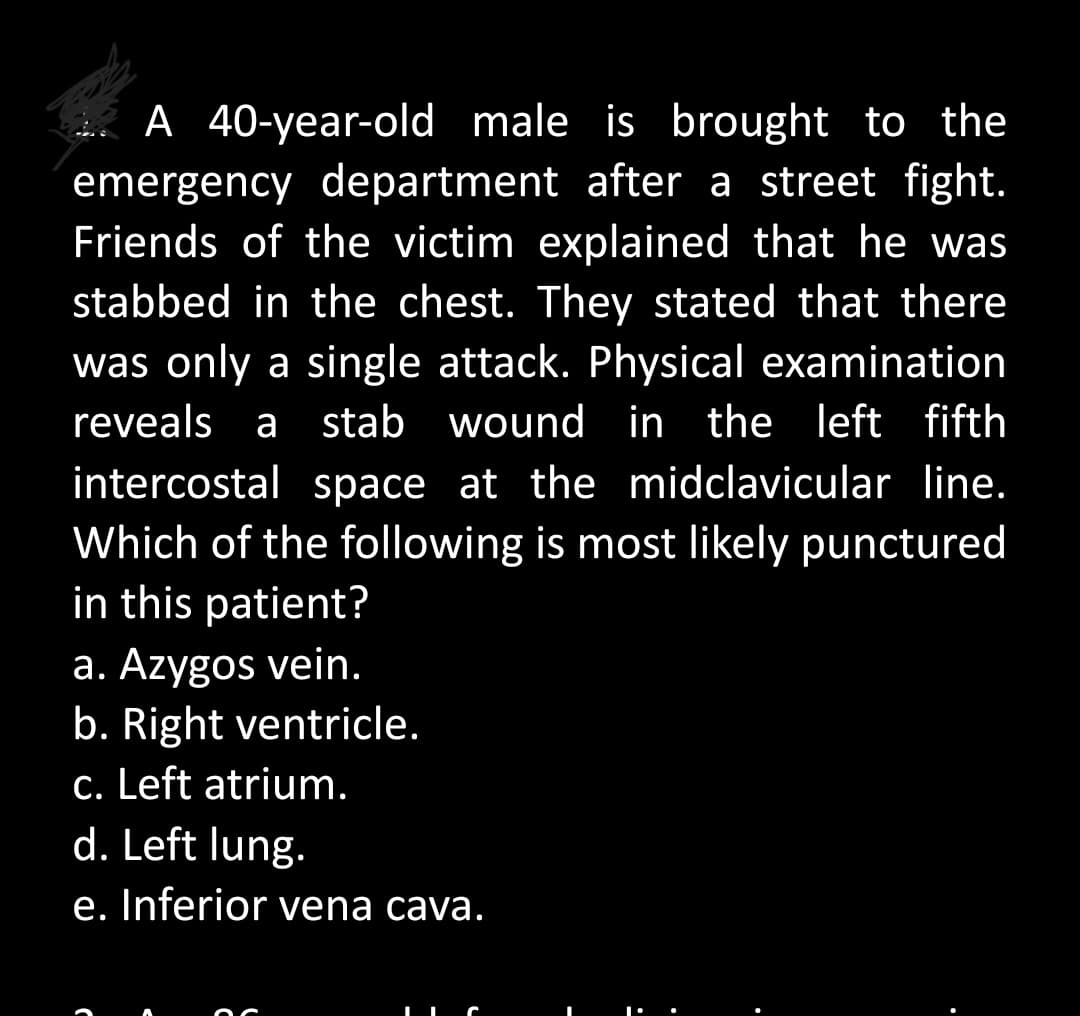 A 40-year-old male is brought to the
emergency department after a street fight.
Friends of the victim explained that he was
stabbed in the chest. They stated that there
was only a single attack. Physical examination
reveals a stab wound in the left fifth
intercostal space at the midclavicular line.
Which of the following is most likely punctured
in this patient?
a. Azygos vein.
b. Right ventricle.
c. Left atrium.
d. Left lung.
e. Inferior vena cava.