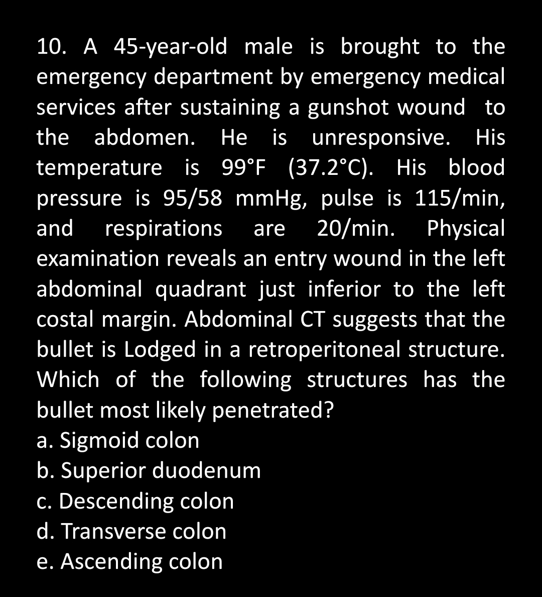 10. A 45-year-old male is brought to the
emergency department by emergency medical
services after sustaining a gunshot wound to
the abdomen. He is unresponsive. His
temperature is 99°F (37.2°C). His blood
pressure is 95/58 mmHg, pulse is 115/min,
and respirations are 20/min. Physical
examination reveals an entry wound in the left
abdominal quadrant just inferior to the left
costal margin. Abdominal CT suggests that the
bullet is Lodged in a retroperitoneal structure.
Which of the following structures has the
bullet most likely penetrated?
a. Sigmoid colon
b. Superior duodenum
c. Descending colon
d. Transverse colon
e. Ascending colon