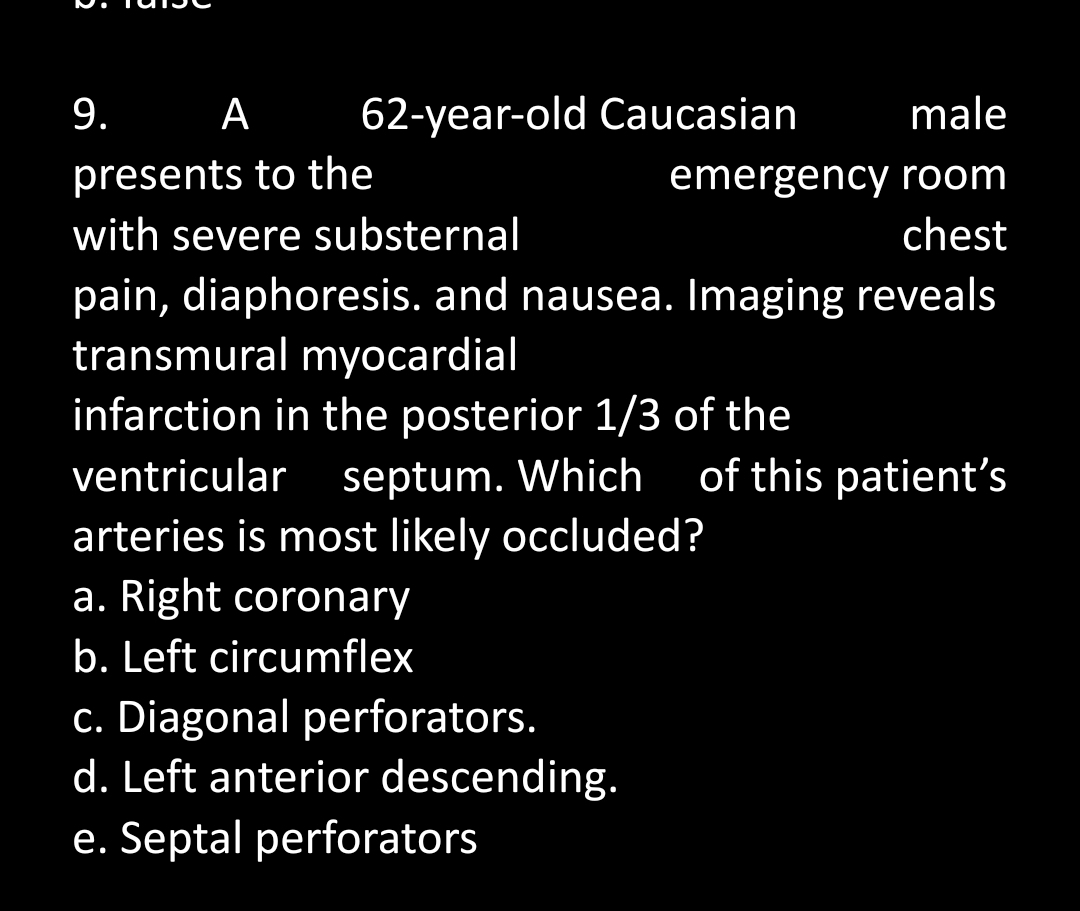 9.
male
A 62-year-old Caucasian
presents to the
emergency room
chest
with severe substernal
pain, diaphoresis. and nausea. Imaging reveals
transmural myocardial
infarction in the posterior 1/3 of the
ventricular septum. Which of this patient's
arteries is most likely occluded?
a. Right coronary
b. Left circumflex
c. Diagonal perforators.
d. Left anterior descending.
e. Septal perforators