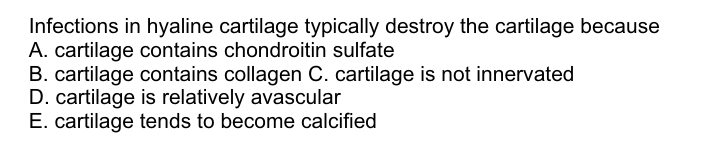 Infections in hyaline cartilage typically destroy the cartilage because
A. cartilage contains chondroitin sulfate
B. cartilage contains collagen C. cartilage is not innervated
D. cartilage is relatively avascular
E. cartilage tends to become calcified