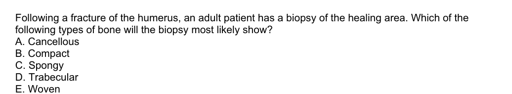 Following a fracture of the humerus, an adult patient has a biopsy of the healing area. Which of the
following types of bone will the biopsy most likely show?
A. Cancellous
B. Compact
C. Spongy
D. Trabecular
E. Woven