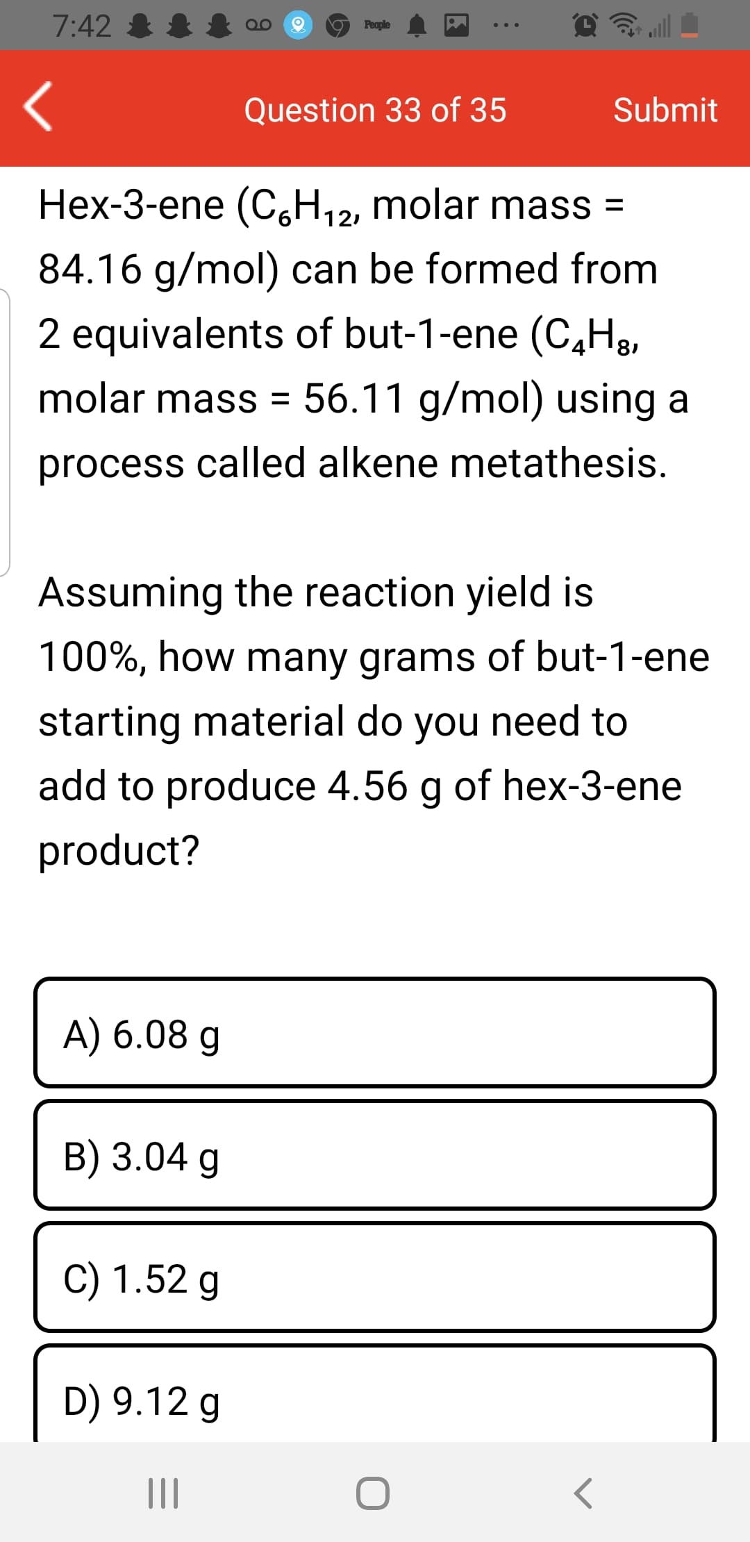 7:42 &
People
Question 33 of 35
Submit
Hex-3-ene (C,H,2, molar mass =
121
84.16 g/mol) can be formed from
2 equivalents of but-1-ene (C,H3,
molar mass = 56.11 g/mol) using a
process called alkene metathesis.
Assuming the reaction yield is
100%, how many grams of but-1-ene
starting material do you need to
add to produce 4.56 g of hex-3-ene
product?
A) 6.08 g
B) 3.04 g
C) 1.52 g
D) 9.12 g
