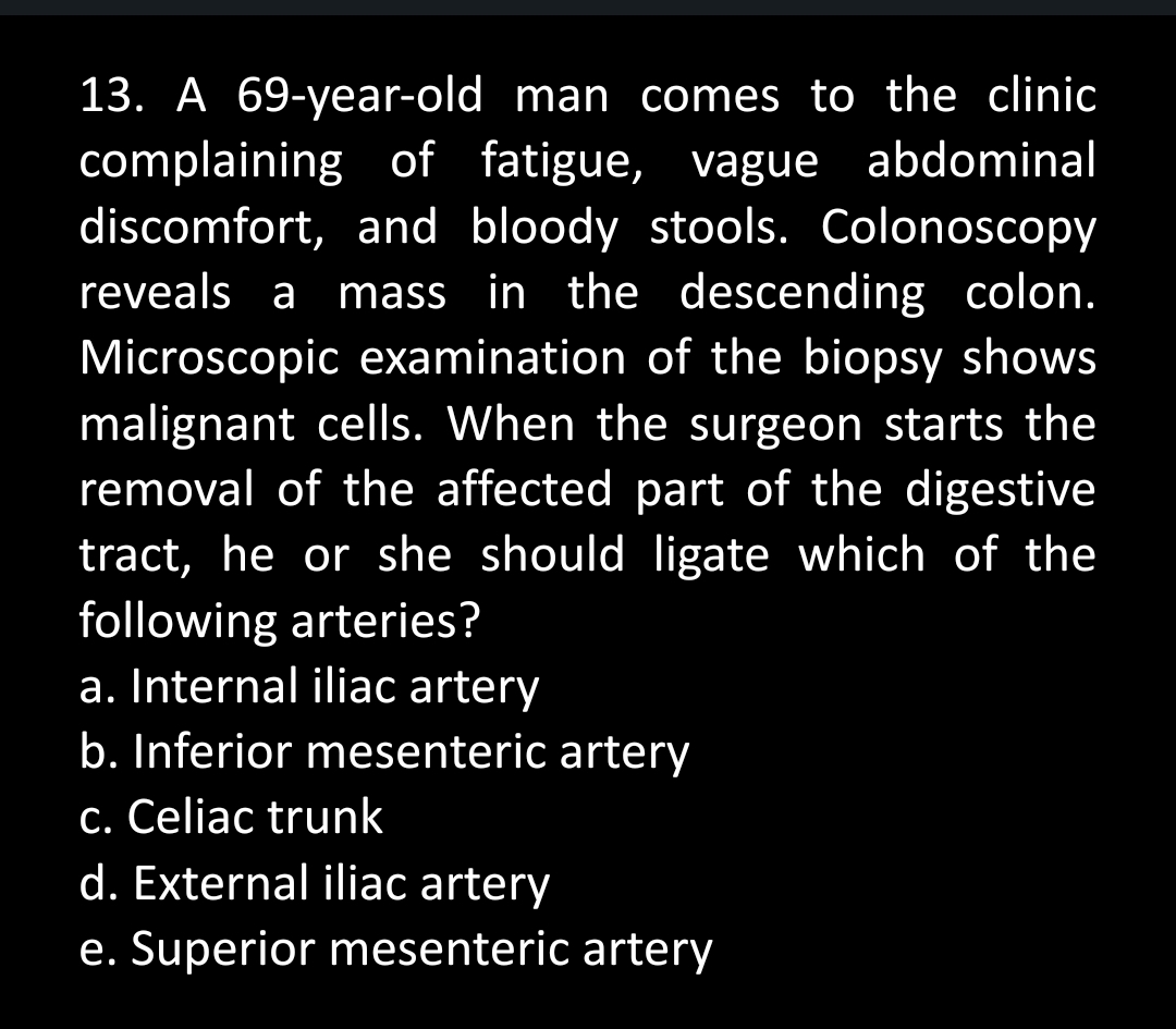 13. A 69-year-old man comes to the clinic
complaining of fatigue, vague abdominal
discomfort, and bloody stools. Colonoscopy
reveals a mass in the descending colon.
Microscopic examination of the biopsy shows
malignant cells. When the surgeon starts the
removal of the affected part of the digestive
tract, he or she should ligate which of the
following arteries?
a. Internal iliac artery
b. Inferior mesenteric artery
c. Celiac trunk
d. External iliac artery
e. Superior mesenteric artery