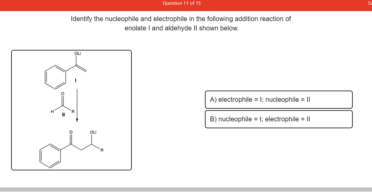 Question 11 of 15
Su
Identify the nucleophile and electrophile in the following addition reaction of
enolate I and aldehyde Il shown below.
OLI
A) electrophile = I; nucleophile = ||
B) nucleophile = I; electrophile = |
OLi
'R
