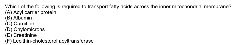 Which of the following is required to transport fatty acids across the inner mitochondrial membrane?
(A) Acyl carrier protein
(B) Albumin
(C) Carnitine
(D) Chylomicrons
(E) Creatinine
(F) Lecithin-cholesterol acyltransferase