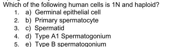 Which
of the following human cells is 1N and haploid?
1. a) Germinal epithelial cell
2. b) Primary spermatocyte
3. c) Spermatid
4. d) Type A1 Spermatogonium
5. e) Type B spermatogonium