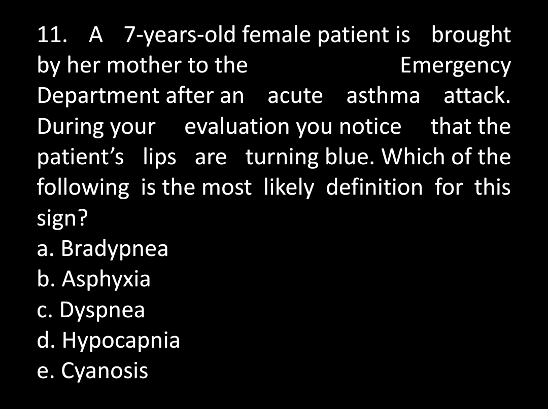 11. A 7-years-old female patient is brought
by her mother to the
Emergency
Department after an acute asthma attack.
During your evaluation you notice that the
patient's lips are turning blue. Which of the
following is the most likely definition for this
sign?
a. Bradypnea
b. Asphyxia
c. Dyspnea
d. Hypocapnia
e. Cyanosis