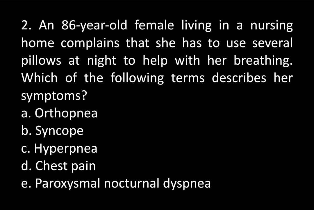 2. An 86-year-old female living in a nursing
home complains that she has to use several
pillows at night to help with her breathing.
Which of the following terms describes her
symptoms?
a. Orthopnea
b. Syncope
c. Hyperpnea
d. Chest pain
e. Paroxysmal nocturnal dyspnea