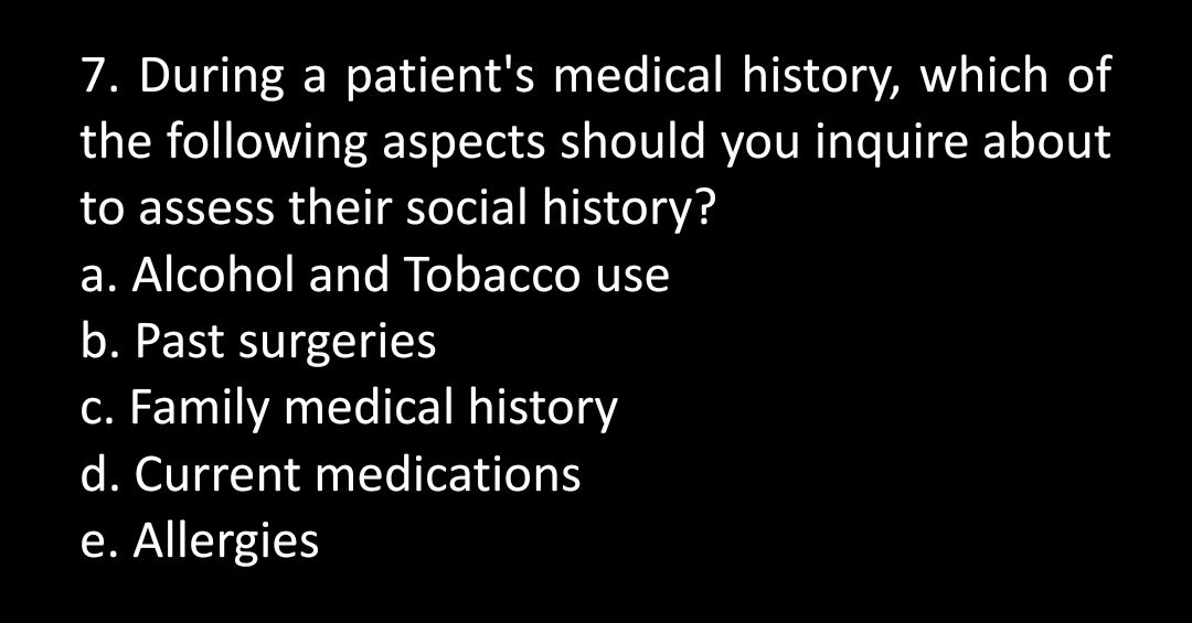 7. During a patient's medical history, which of
the following aspects should you inquire about
to assess their social history?
a. Alcohol and Tobacco use
b. Past surgeries
c. Family medical history
d. Current medications
e. Allergies