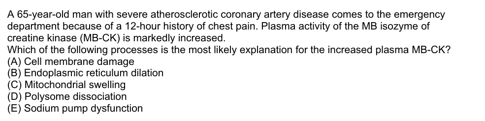 A 65-year-old man with severe atherosclerotic coronary artery disease comes to the emergency
department because of a 12-hour history of chest pain. Plasma activity of the MB isozyme of
creatine kinase (MB-CK) is markedly increased.
Which of the following processes is the most likely explanation for the increased plasma MB-CK?
(A) Cell membrane damage
(B) Endoplasmic reticulum dilation
(C) Mitochondrial swelling
(D) Polysome dissociation
(E) Sodium pump dysfunction