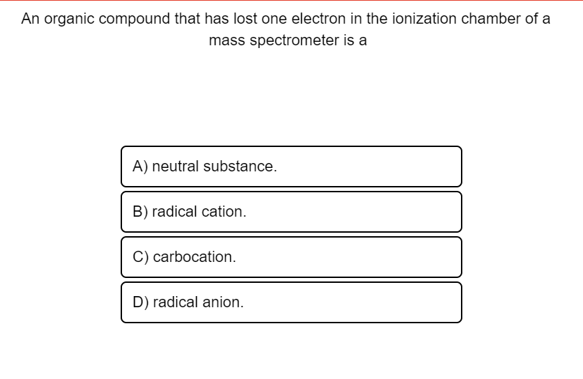 An organic compound that has lost one electron in the ionization chamber of a
mass spectrometer is a
A) neutral substance.
B) radical cation.
C) carbocation.
D) radical anion.
