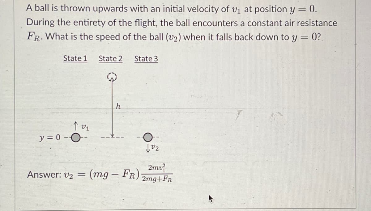 A ball is thrown upwards with an initial velocity of 1 at position y = 0.
During the entirety of the flight, the ball encounters a constant air resistance
FR. What is the speed of the ball (v2) when it falls back down to y = 0?
State 1 State 2
State 3
y=0-O-
Answer: V2 =
h
(mg-FR)
O
102
2mv
2mg+FR