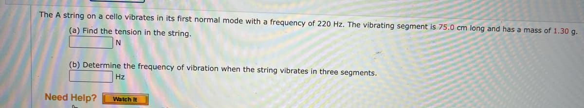 The A string on a cello vibrates in its first normal mode with a frequency of 220 Hz. The vibrating segment is 75.0 cm long and has a mass of 1.30 g.
(a) Find the tension in the string.
(b) Determine the frequency of vibration when the string vibrates in three segments.
Hz
Need Help?
Watch It
