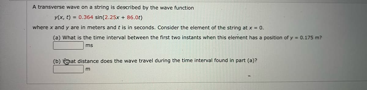 A transverse wave on a string is described by the wave function
y(x, t) = 0.364 sin(2.25x + 86.0t)
where x and y are in meters and t is in seconds. Consider the element of the string at x = 0.
(a) What is the time interval between the first two instants when this element has a position of y = 0.175 m?
ms
(b) Hhat distance does the wave travel during the time interval found in part (a)?
