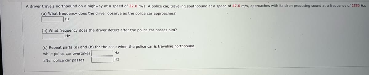 A driver travels northbound on a highway at a speed of 22.0 m/s. A police car, traveling southbound at a speed of 47.0 m/s, approaches with its siren producing sound at a frequency of 2550 Hz.
(a) What frequency does the driver observe as the police car approaches?
Hz
(b) What frequency does the driver detect after the police car passes him?
Hz
(c) Repeat parts (a) and (b) for the case when the police car is traveling northbound.
while police car overtakes
Hz
Hz
after police car passes
