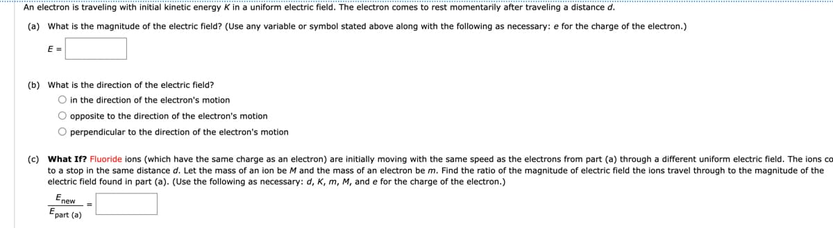An electron is traveling with initial kinetic energy K in a uniform electric field. The electron comes to rest momentarily after traveling a distance d.
(a) What is the magnitude of the electric field? (Use any variable or symbol stated above along with the following as necessary: e for the charge of the electron.)
E =
(b) What is the direction of the electric field?
O in the direction of the electron's motion
O opposite to the direction of the electron's motion
O perpendicular to the direction of the electron's motion
(c) What If? Fluoride ions (which have the same charge as an electron) are initially moving with the same speed as the electrons from part (a) through a different uniform electric field. The ions co
to a stop in the same distance d. Let the mass of an ion be M and the mass of an electron be m. Find the ratio of the magnitude of electric field the ions travel through to the magnitude of the
electric field found in part (a). (Use the following as necessary: d, K, m, M, and e for the charge of the electron.)
Enew
Epart (a)