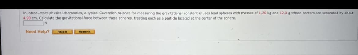 In introductory physics laboratories, a typical Cavendish balance for measuring the gravitational constant G uses lead spheres with masses of 1.20 kg and 12.0 g whose centers are separated by about
4.90 cm. Calculate the gravitational force between these spheres, treating each as a particle located at the center of the sphere.
Need Help?
Master It
Read It
