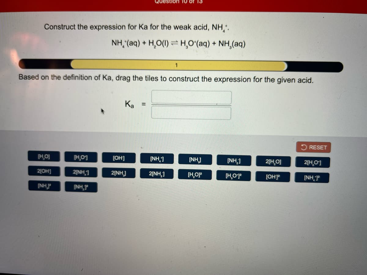 Question 10 Of 13
Construct the expression for Ka for the weak acid, NH,.
NH, (aq) + H,O(1) = H,Oʻ(aq) + NH,(aq)
1
Based on the definition of Ka, drag the tiles to construct the expression for the given acid.
Ka
%3!
2 RESET
[H.O]
H,0]
[OH]
[NH,]
[NH]
[NH,]
2[H_O]
2[H,O']
2[OH]
2[NH,]
2[NH]
2[NH,]
[H,OF
[H,O'P
[OHP
[NH, P
[NHP
(NH,F
