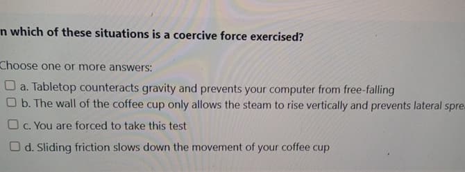 n which of these situations is a coercive force exercised?
Choose one or more answers:
a. Tabletop counteracts gravity and prevents your computer from free-falling
Ob. The wall of the coffee cup only allows the steam to rise vertically and prevents lateral spre
c. You are forced to take this test
Od. Sliding friction slows down the movement of your coffee cup