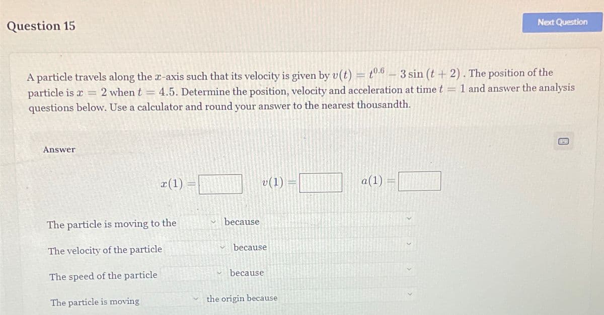 Question 15
Next Question
=
-
A particle travels along the x-axis such that its velocity is given by v(t) = 0.63 sin (t + 2). The position of the
1 and answer the analysis
particle is x 2 when t = 4.5. Determine the position, velocity and acceleration at time t =
questions below. Use a calculator and round your answer to the nearest thousandth.
Answer
v(1)
a(1)
x(1)
The particle is moving to the
because
The velocity of the particle
because
The speed of the particle
because
The particle is moving
the origin because