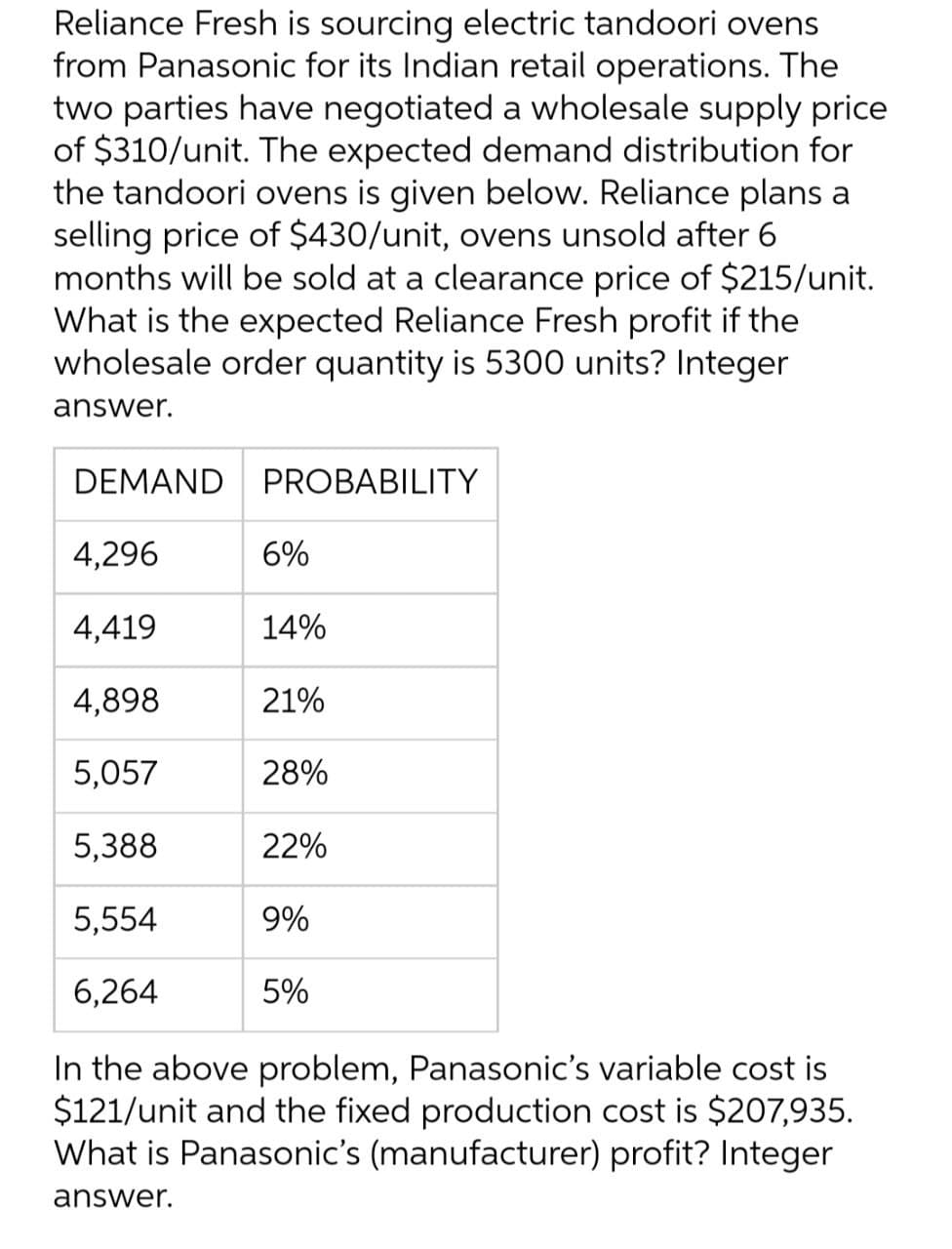 Reliance Fresh is sourcing electric tandoori ovens
from Panasonic for its Indian retail operations. The
two parties have negotiated a wholesale supply price
of $310/unit. The expected demand distribution for
the tandoori ovens is given below. Reliance plans a
selling price of $430/unit, ovens unsold after 6
months will be sold at a clearance price of $215/unit.
What is the expected Reliance Fresh profit if the
wholesale order quantity is 5300 units? Integer
answer.
DEMAND PROBABILITY
4,296
4,419
4,898
5,057
5,388
5,554
6,264
In the above problem, Panasonic's variable cost is
$121/unit and the fixed production cost is $207,935.
What is Panasonic's (manufacturer) profit? Integer
answer.
6%
14%
21%
28%
22%
9%
5%