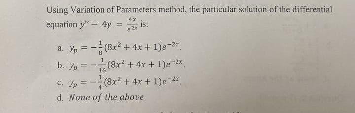 Using Variation of Parameters method, the particular solution of the differential
4x
equation y" 4y = =
e2x
is:
a. Yp = -(8x² + 4x + 1)e-²x
Ур
b. yp=-(8x² + 4x + 1)e-²x
16
C. Yp = -(8x² + 4x + 1)e-2x
d. None of the above
