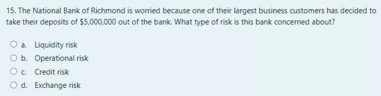 15. The National Bank of Richmond is worried because one of their largest business customers has decided to
take their deposits of $5,000,000 out of the bank. What type of risk is this bank concerned about?
O a. Liquidity risk
O b. Operational risk
O c. Credit risk
O d. Exchange risk
