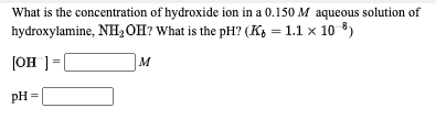 What is the concentration of hydroxide ion in a 0.150 M aqueous solution of
hydroxylamine, NH,OH? What is the pH? (K, = 1.1 x 10 8)
JOH ]=
M
pH =
