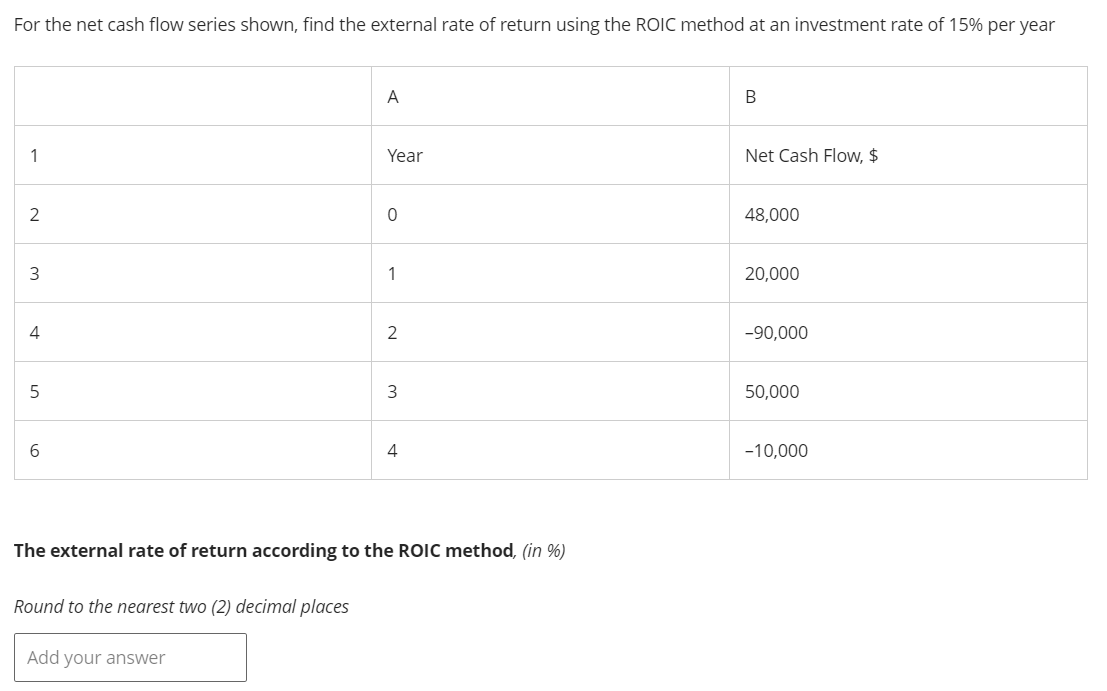 For the net cash flow series shown, find the external rate of return using the ROIC method at an investment rate of 15% per year
1
A
Year
2
0
B
Net Cash Flow, $
48,000
3
1
20,000
2
-90,000
4
5
6
3
4
The external rate of return according to the ROIC method, (in %)
Round to the nearest two (2) decimal places
Add your answer
50,000
-10,000