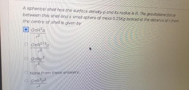 A spherical shell has the surface density p and its radius is R, The gravitational force
between this shell and a small sphere of mass 0.25Kg locoted at the distance of rfrom
the centre of shell is given by
GTRP
O GRR?/3
O GIRP
O None from these answers.
