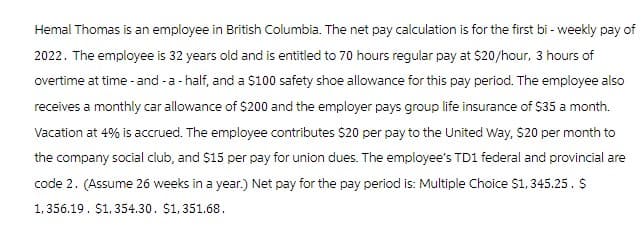 Hemal Thomas is an employee in British Columbia. The net pay calculation is for the first bi-weekly pay of
2022. The employee is 32 years old and is entitled to 70 hours regular pay at $20/hour, 3 hours of
overtime at time - and - a - half, and a $100 safety shoe allowance for this pay period. The employee also
receives a monthly car allowance of $200 and the employer pays group life insurance of $35 a month.
Vacation at 4% is accrued. The employee contributes $20 per pay to the United Way, $20 per month to
the company social club, and $15 per pay for union dues. The employee's TD1 federal and provincial are
code 2. (Assume 26 weeks in a year.) Net pay for the pay period is: Multiple Choice $1,345.25. $
1,356.19. $1,354.30. $1,351.68.