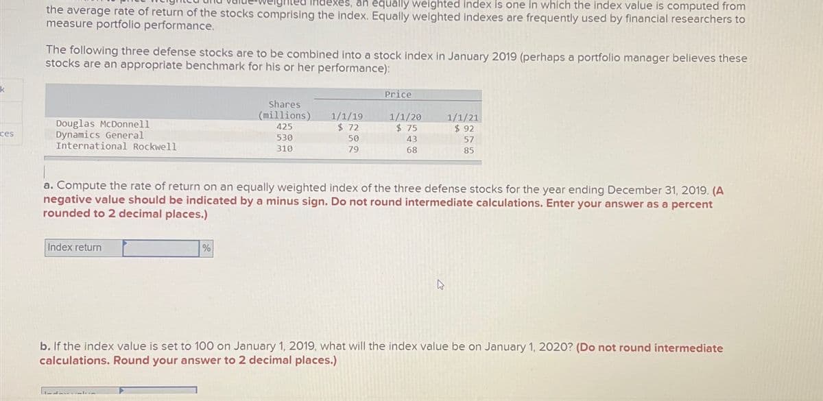 k
ces
an equally weighted index is one in which the index value is computed from
the average rate of return of the stocks comprising the index. Equally weighted indexes are frequently used by financial researchers to
measure portfolio performance.
The following three defense stocks are to be combined into a stock index in January 2019 (perhaps a portfolio manager believes these
stocks are an appropriate benchmark for his or her performance):
Douglas McDonnell
Dynamics General
International Rockwell
Index return
Shares
(millions)
425
530
310
%
1/1/19
$ 72
50
79
Price
1/1/20
$ 75
43
68
a. Compute the rate of return on an equally weighted index of the three defense stocks for the year ending December 31, 2019. (A
negative value should be indicated by a minus sign. Do not round intermediate calculations. Enter your answer as a percent
rounded to 2 decimal places.)
1/1/21
$ 92
57
85
b. If the index value is set to 100 on January 1, 2019, what will the index value be on January 1, 2020? (Do not round intermediate
calculations. Round your answer to 2 decimal places.)