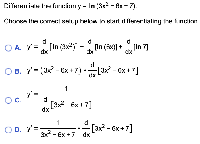 Differentiate the function y = In (3x2 – 6x + 7).
Choose the correct setup below to start differentiating the function.
d
d
d
O A. y' =
dx
[In (3x2)] -(In (6x)] +
-[In 7]
dx
dx
d
O B. y' = (3x? - 6x + 7)[3x? - 6x + 7]
dx
1
O C.
d
a[3x2 - 6x + 7]
1
d
O D. y' =
[3x² – 6x + 7]
Зx - 6х +7 dx

