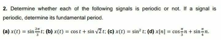 2. Determine whether each of the following signals is periodic or not. If a signal is
periodic, determine its fundamental period.
(a) x(t) = sint; (b) x(t) = cos t + sin v2t; (c) x(t) = sin? t; (d) x[n] = cos-n+ sin-n.
%3D
%3D
