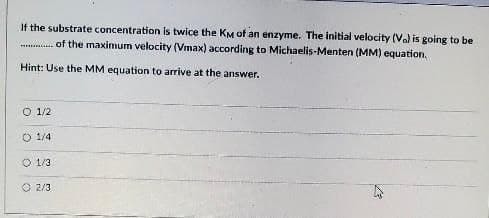 If the substrate concentration is twice the KM of an enzyme. The initial velocity (Va) is going to be
of the maximum velocity (Vmax) according to Michaelis-Menten (MM) equation,
Hint: Use the MM equation to arrive at the answer.
O 1/2
O 1/4
O 1/3
O 2/3
