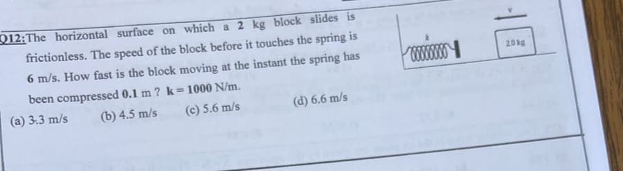 Q12:The horizontal surface on which a 2 kg block slides is
frictionless. The speed of the block before it touches the spring is
6 m/s. How fast is the block moving at the instant the spring has
been compressed 0.1 m ? k= 1000 N/m.
(a) 3.3 m/s
(b) 4.5 m/s
(c) 5.6 m/s
(d) 6.6 m/s
xxxxxx
20kg