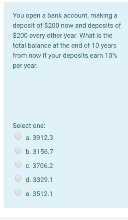 You open a bank account, making a
deposit of $200 now and deposits of
$200 every other year. What is the
total balance at the end of 10 years
from now if your deposits earn 10%
per year.
Select one:
a. 3912.3
b. 3156.7
C. 3706.2
d. 3329.1
e. 3512.1
