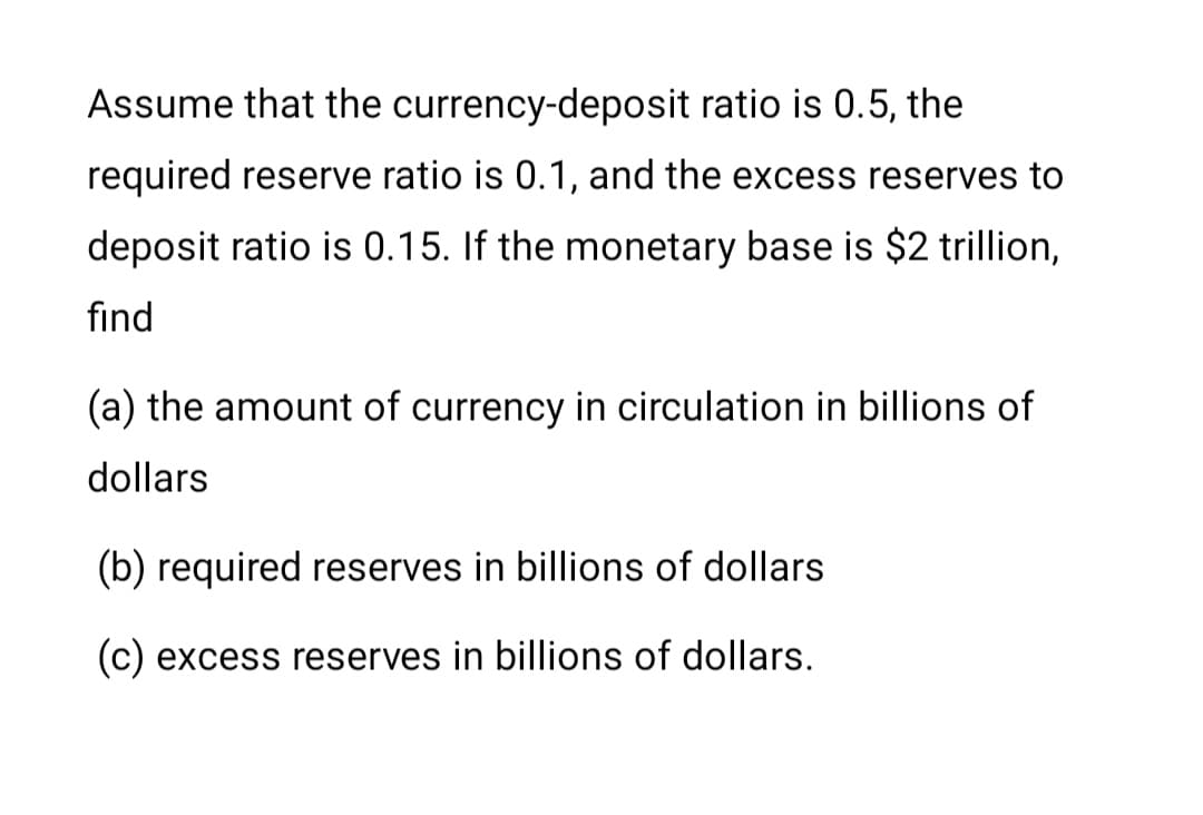 Assume that the currency-deposit ratio is 0.5, the
required reserve ratio is 0.1, and the excess reserves to
deposit ratio is 0.15. If the monetary base is $2 trillion,
fınd
(a) the amount of currency in circulation in billions of
dollars
(b) required reserves in billions of dollars
(c) excess reserves in billions of dollars.
