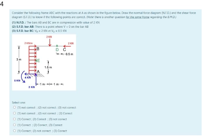 4
Consider the following frame ABC with the reactions at A as shown in the figure below. Draw the normal force diagram (N.F.D.) and the shear force
diagram (S.F.D.) to know if the following points are correct. (Note: there is another question for the same frame regarding the B.M.D.)
(1) N.F.D. : The bars AB and BC are in compression with value of 2 KN
(2) S.F.D. bar AB: There is a point where v = 0 on the bar AB
(3) S.F.D. bar BC: Vg = 2 KN et Vp = 0.5 KN
2 KN
2 KNIM
2 KN
B
D C
0.5 m
3 m
E
1.5 m
A
4 KN
5 KN
-1 m-1 m--
2 KN
Select one:
O (1) not correct ; (2) not correct ; (3) not correct
O (1) not correct ; (2) not correct ; (3) Correct
O (1) Correct ; (2) Correct ; (3) not correct
O (1) Correct ; (2) Correct ; (3) Correct
O (1) Correct ; (2) not correct ; (3) Correct
