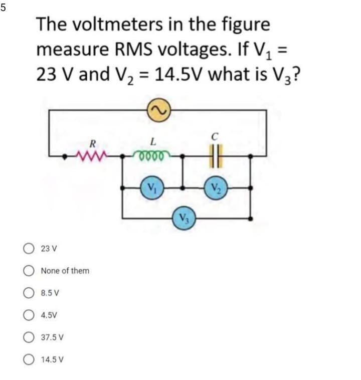 5
The voltmeters in the figure
measure RMS voltages. If V, =
23 V and V, = 14.5V what is V3?
%3D
C
R
eee
V2
V3
23 V
None of them
8.5 V
4.5V
37.5 V
O 14.5 V
