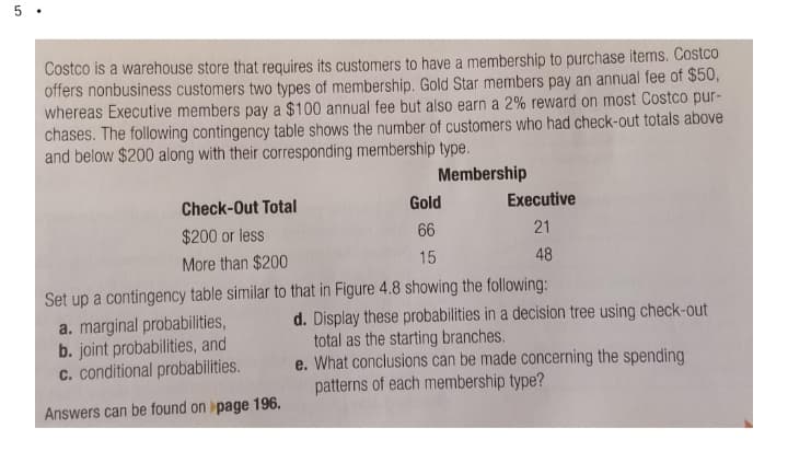 Costco is a warehouse store that requires its customers to have a membership to purchase items. Costco
offers nonbusiness customers two types of membership. Gold Star members pay an annual fee of $50,
whereas Executive members pay a $100 annual fee but also earn a 2% reward on most Costco pur-
chases. The following contingency table shows the number of customers who had check-out totals above
and below $200 along with their corresponding membership type.
Membership
Check-Out Total
Gold
Executive
$200 or less
66
21
More than $200
15
48
Set up a contingency table similar to that in Figure 4.8 showing the following:
a. marginal probabilities,
b. joint probabilities, and
c. conditional probabilities.
d. Display these probabilities in a decision tree using check-out
total as the starting branches.
e. What conclusions can be made concerning the spending
patterns of each membership type?
Answers can be found on page 196.
