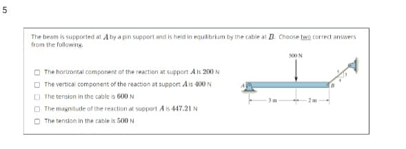 The beam is supported at A by a pin support and is held in equilibrium by the cable at B. Choose two correct answers
from the following.
500 N
The horizontal component of the reaction at support A is 200 N
O The vertical component of the reaction at support Ais 400 N
O The tension in the cable is 600 N
O The magnitude of the reaction at support A is 447.21 N
O The tenslon in the cable is 500 N
5.
