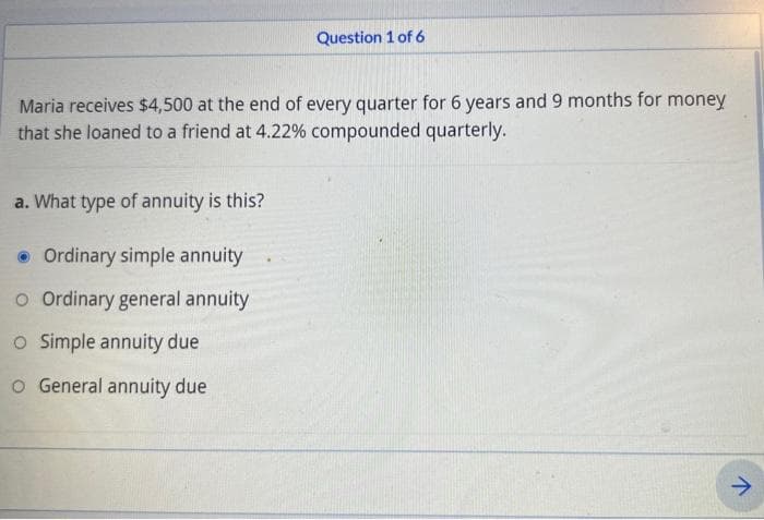 Maria receives $4,500 at the end of every quarter for 6 years and 9 months for money
that she loaned to a friend at 4.22% compounded quarterly.
a. What type of annuity is this?
Question 1 of 6
Ordinary simple annuity
O Ordinary general annuity
O Simple annuity due
o General annuity due
V