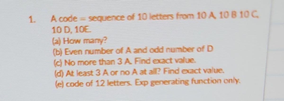 1.
A code sequence of 10 letters from 10 A 10 8 10 C
10 D, 10E.
(a) How many?
(b) Even number of A and odd number of D
(c) No more than 3 A. Find exact value.
(d) At least 3 A or no A at all? Find exact value.
(e) code of 12 letters. Exp generating function only.