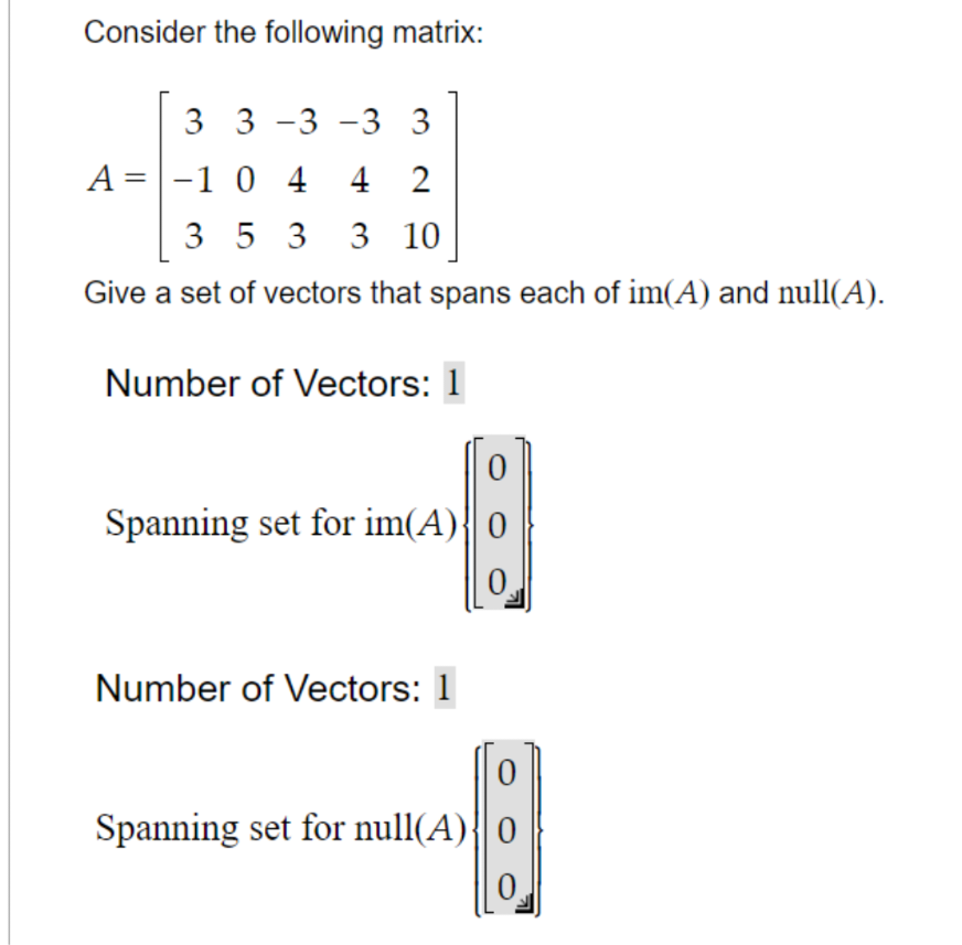 Consider the following matrix:
3 3 -3 -3 3
A = -1 0 442
3 5 3 3 10
Give a set of vectors that spans each of im(A) and null(A).
Number of Vectors: 1
Spanning set for im(A)
Number of Vectors: 1
Spanning set for null(A)
0
0.
0