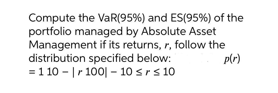 Compute the VaR(95%) and ES(95%) of the
portfolio managed by Absolute Asset
Management if its returns, r, follow the
distribution specified below:
= 1 10 - |r 100| – 10 <r<10
p(r)
